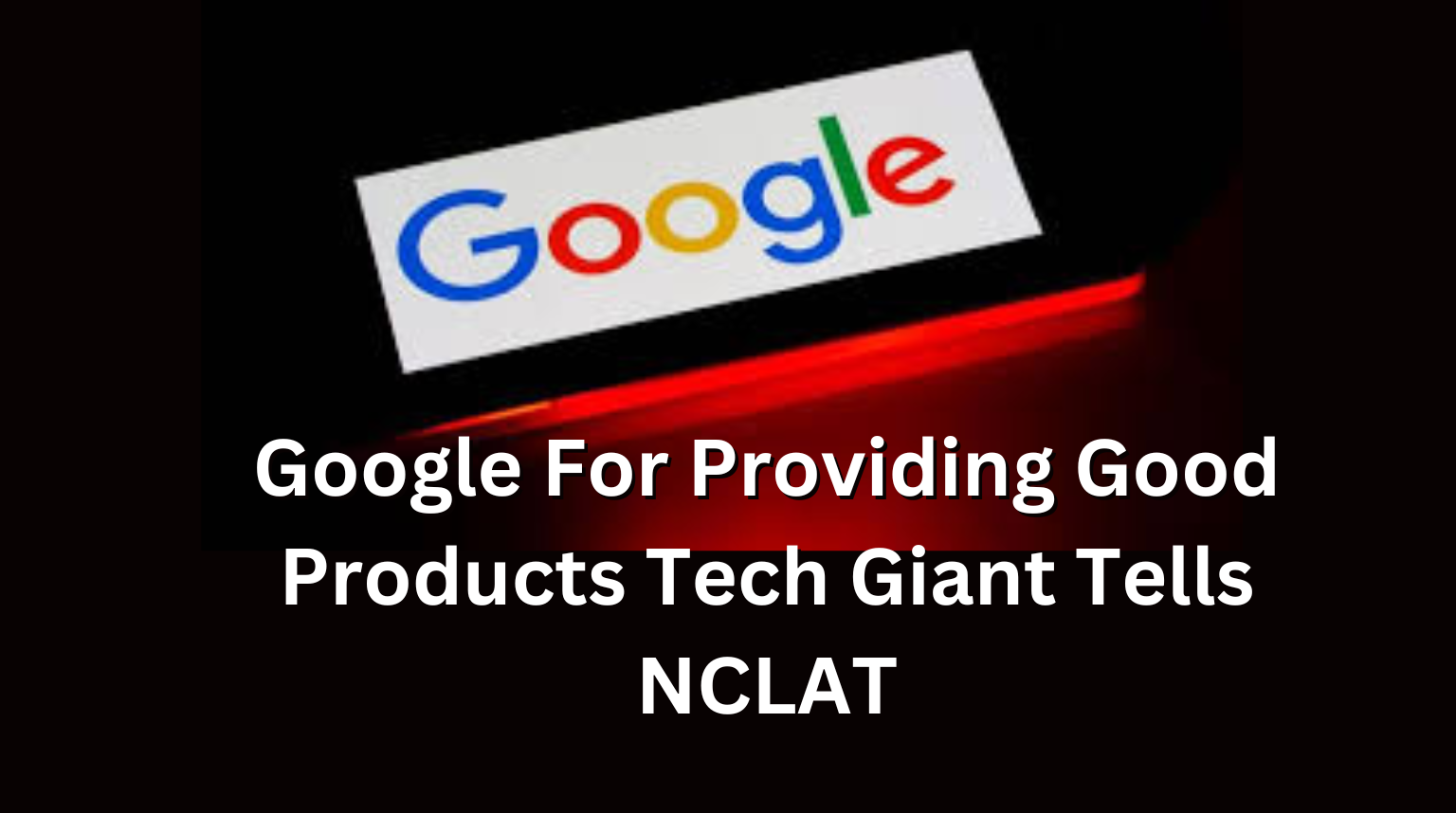 Google For Providing Good Products Tech Giant Tells NCLAT